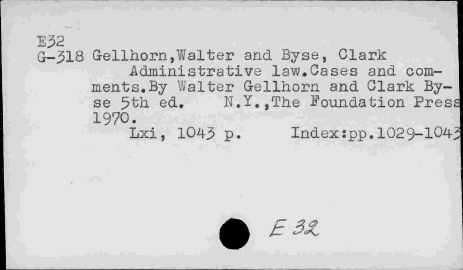 ﻿Е32
0-518 Gellhorn,Walter and Byse, Clark Administrative law.Cases and comments. By Walter Gellhorn and Clark Byse 5th ed. N.Y.,The Foundation Pres 1970.
Lxi, 1043 p. Index:pp.1029-104